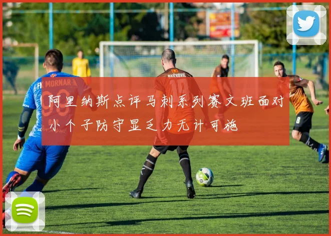阿里纳斯点评马刺系列赛文班面对小个子防守显乏力无计可施